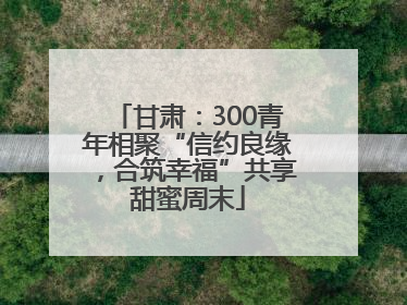 甘肃：300青年相聚“信约良缘，合筑幸福”共享甜蜜周末